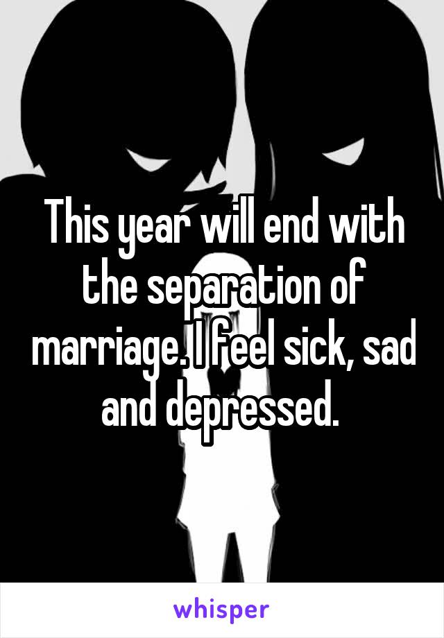 This year will end with the separation of marriage. I feel sick, sad and depressed. 