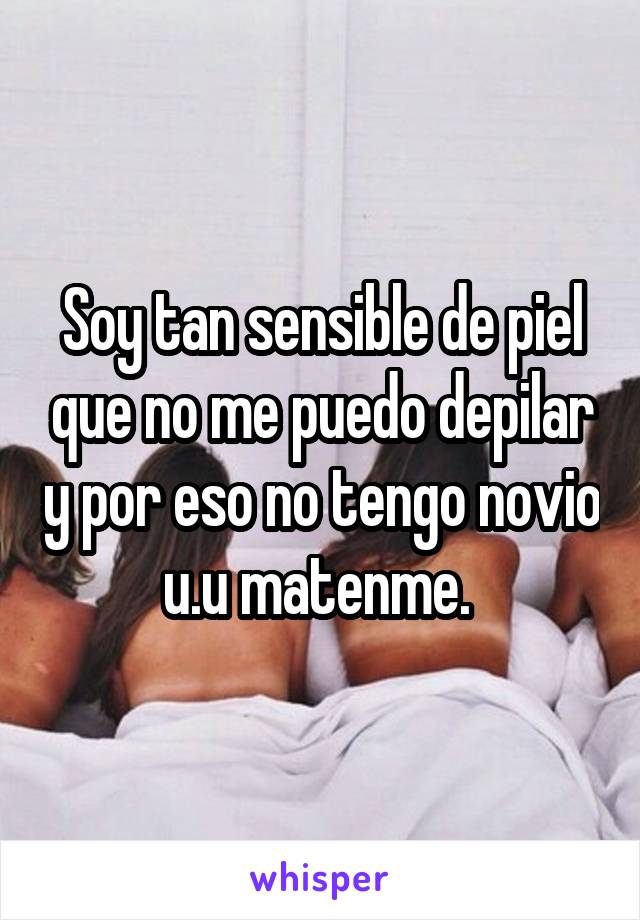 Soy tan sensible de piel que no me puedo depilar y por eso no tengo novio u.u matenme. 