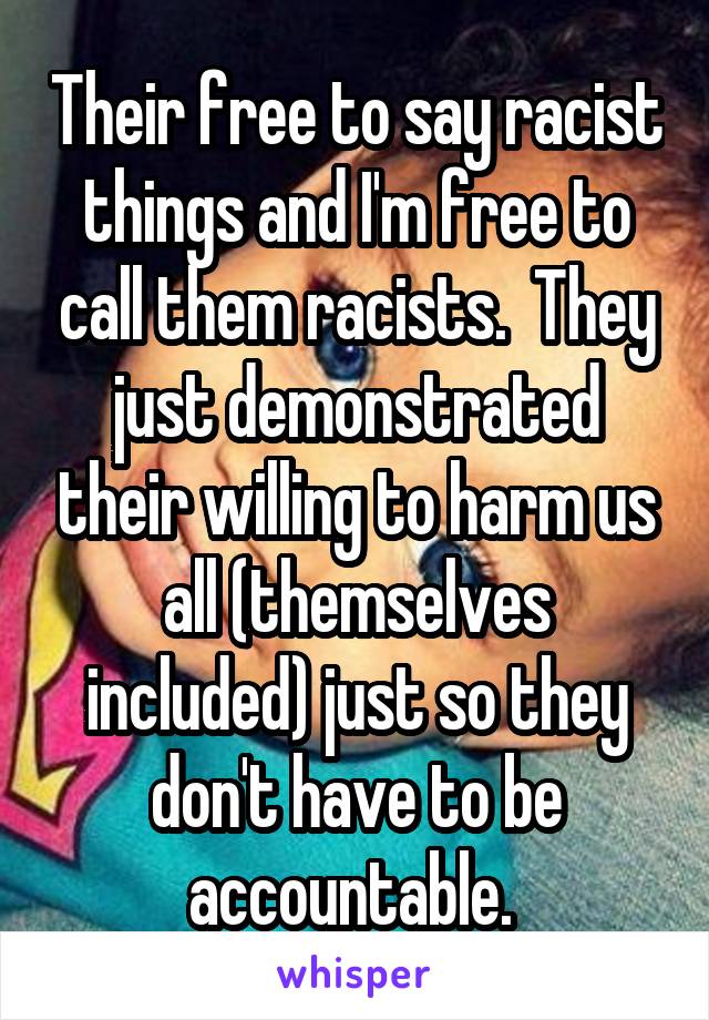 Their free to say racist things and I'm free to call them racists.  They just demonstrated their willing to harm us all (themselves included) just so they don't have to be accountable. 