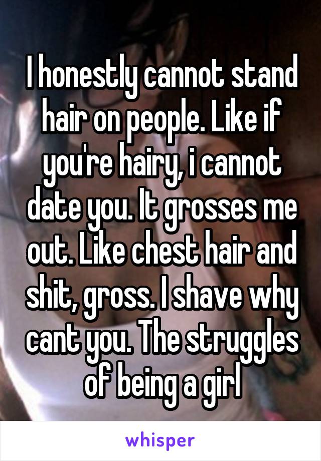 I honestly cannot stand hair on people. Like if you're hairy, i cannot date you. It grosses me out. Like chest hair and shit, gross. I shave why cant you. The struggles of being a girl