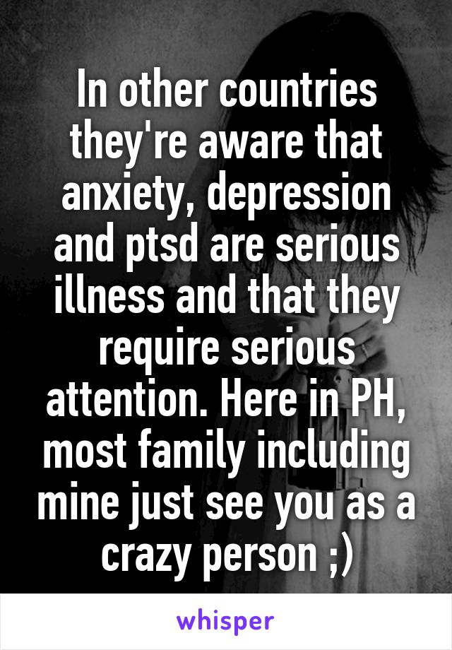 In other countries they're aware that anxiety, depression and ptsd are serious illness and that they require serious attention. Here in PH, most family including mine just see you as a crazy person ;)