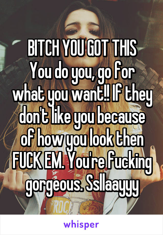 BITCH YOU GOT THIS
You do you, go for what you want!! If they don't like you because of how you look then FUCK EM. You're fucking gorgeous. Ssllaayyy