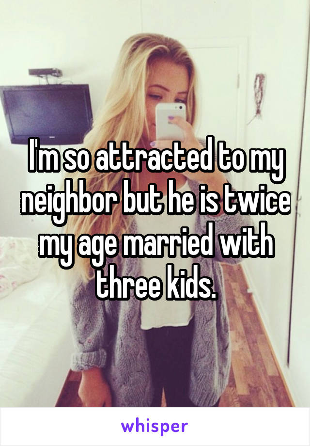 I'm so attracted to my neighbor but he is twice my age married with three kids.