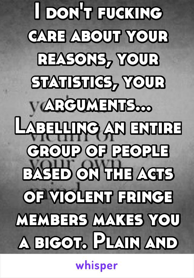 I don't fucking care about your reasons, your statistics, your arguments... Labelling an entire group of people based on the acts of violent fringe members makes you a bigot. Plain and simple.