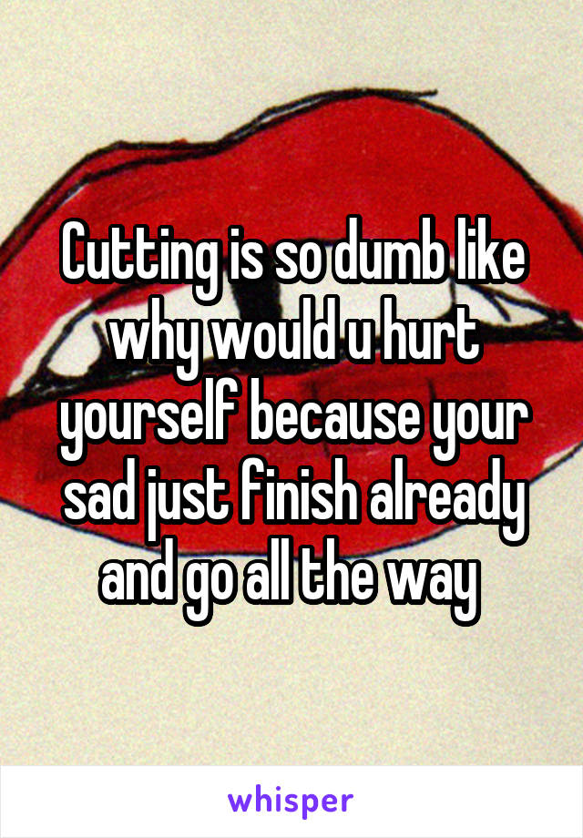 Cutting is so dumb like why would u hurt yourself because your sad just finish already and go all the way 