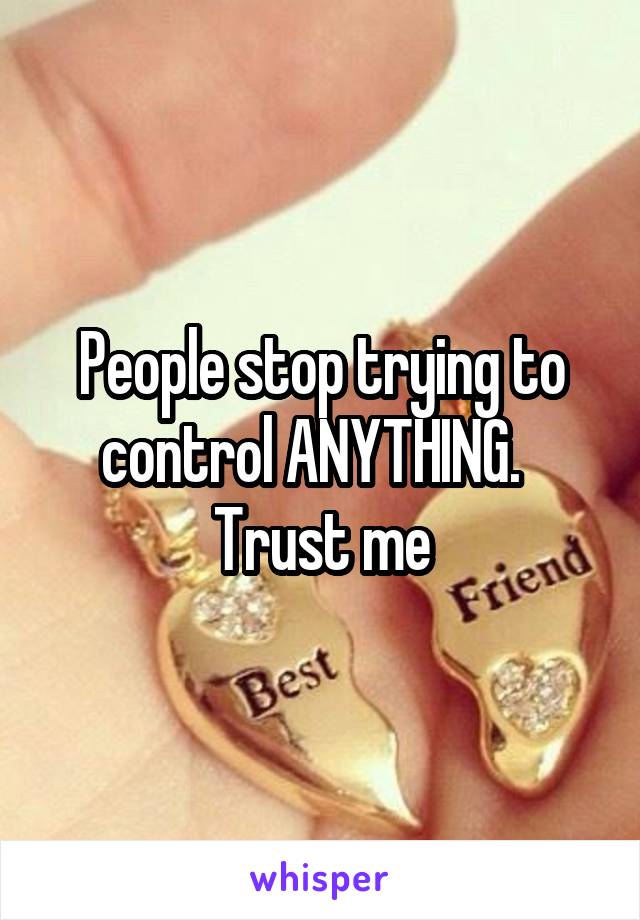 People stop trying to control ANYTHING.  
Trust me