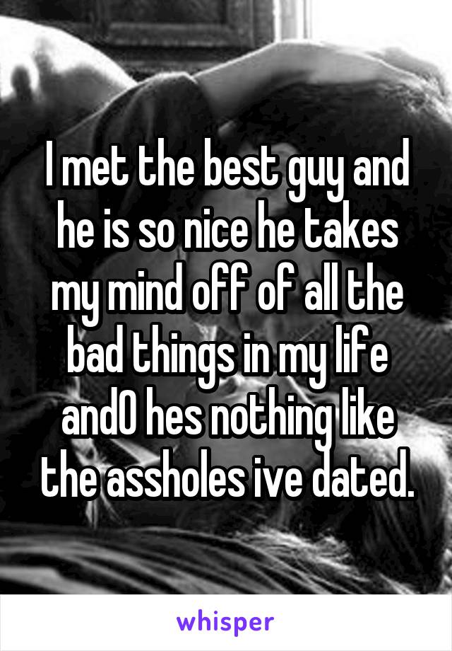 I met the best guy and he is so nice he takes my mind off of all the bad things in my life and0 hes nothing like the assholes ive dated.