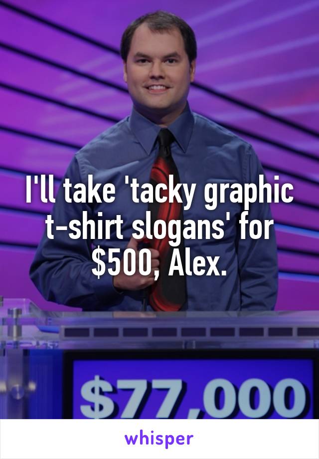 I'll take 'tacky graphic t-shirt slogans' for $500, Alex.