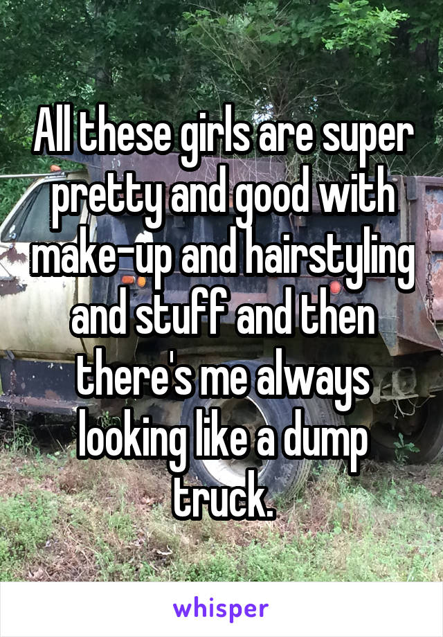 All these girls are super pretty and good with make-up and hairstyling and stuff and then there's me always looking like a dump truck.