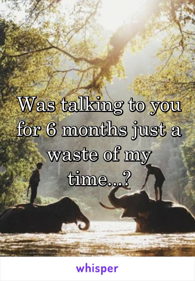 Was talking to you for 6 months just a waste of my time...?