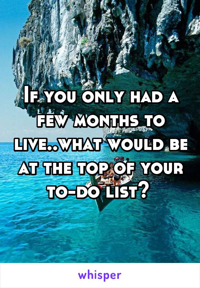 If you only had a few months to live..what would be at the top of your to-do list? 