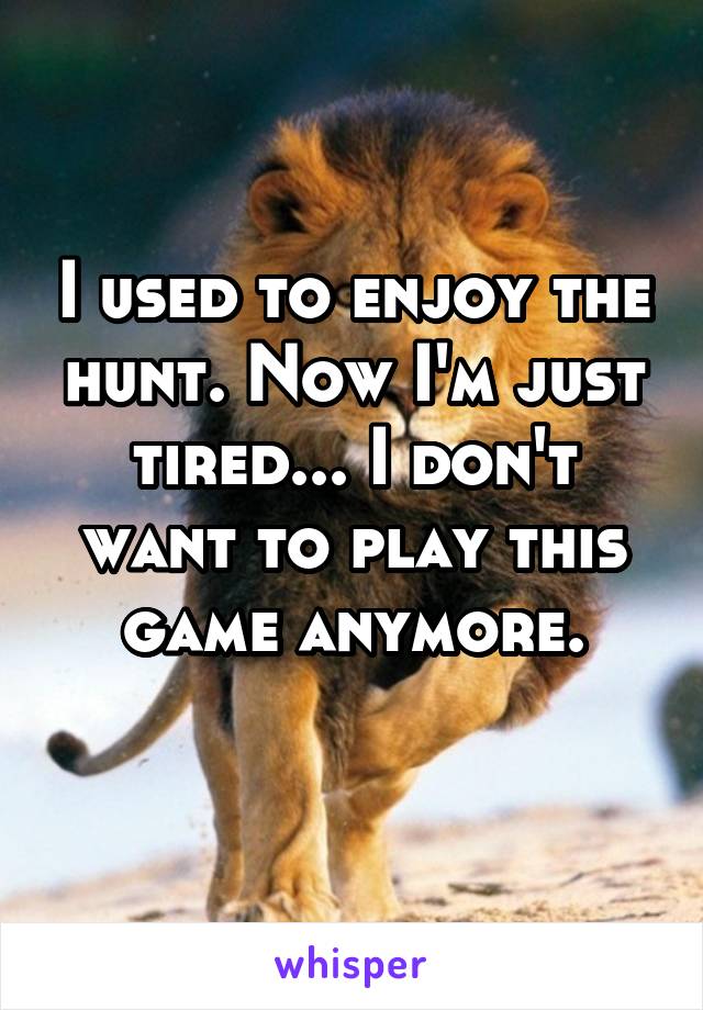 I used to enjoy the hunt. Now I'm just tired... I don't want to play this game anymore.
