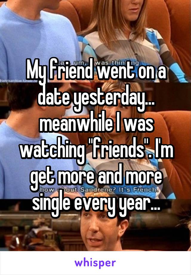 My friend went on a date yesterday... meanwhile I was watching "friends". I'm get more and more single every year...