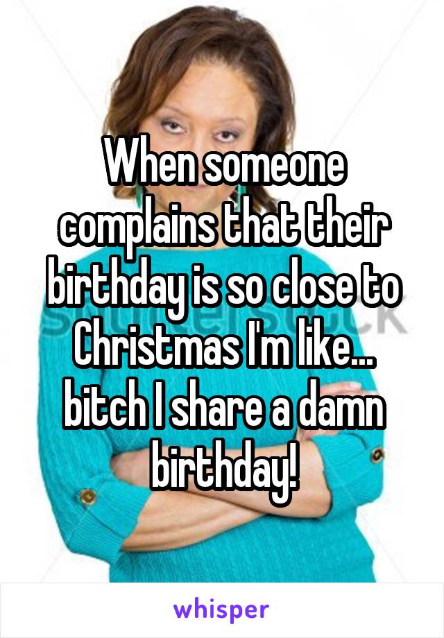 When someone complains that their birthday is so close to Christmas I'm like... bitch I share a damn birthday!