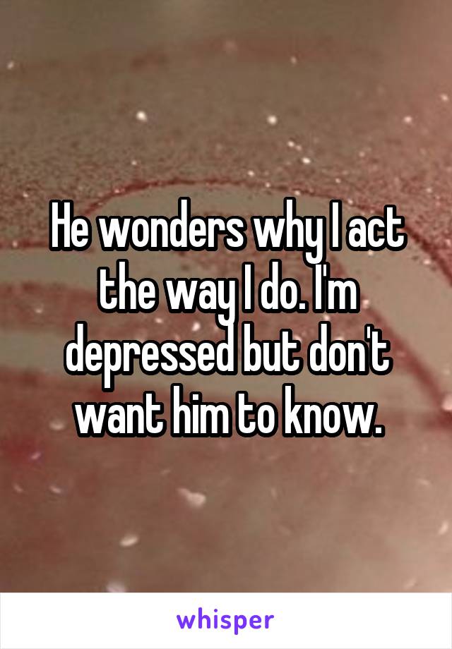 He wonders why I act the way I do. I'm depressed but don't want him to know.