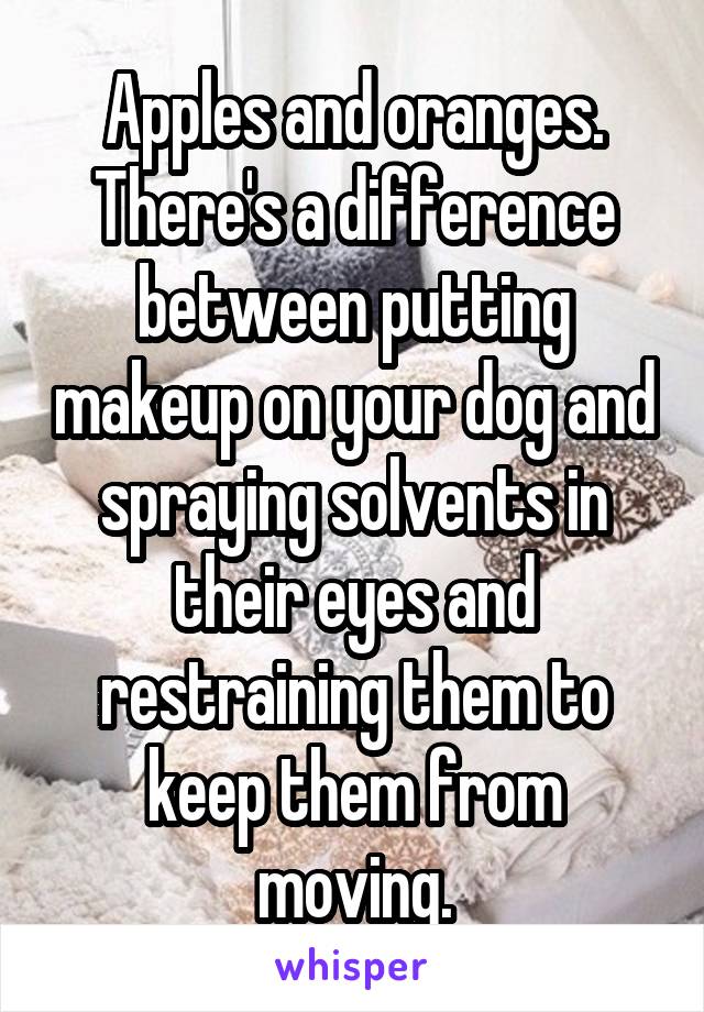 Apples and oranges. There's a difference between putting makeup on your dog and spraying solvents in their eyes and restraining them to keep them from moving.