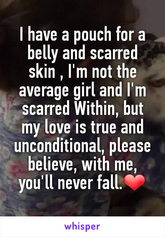 I have a pouch for a belly and scarred skin , I'm not the average girl and I'm scarred Within, but my love is true and unconditional, please believe, with me, you'll never fall.❤
