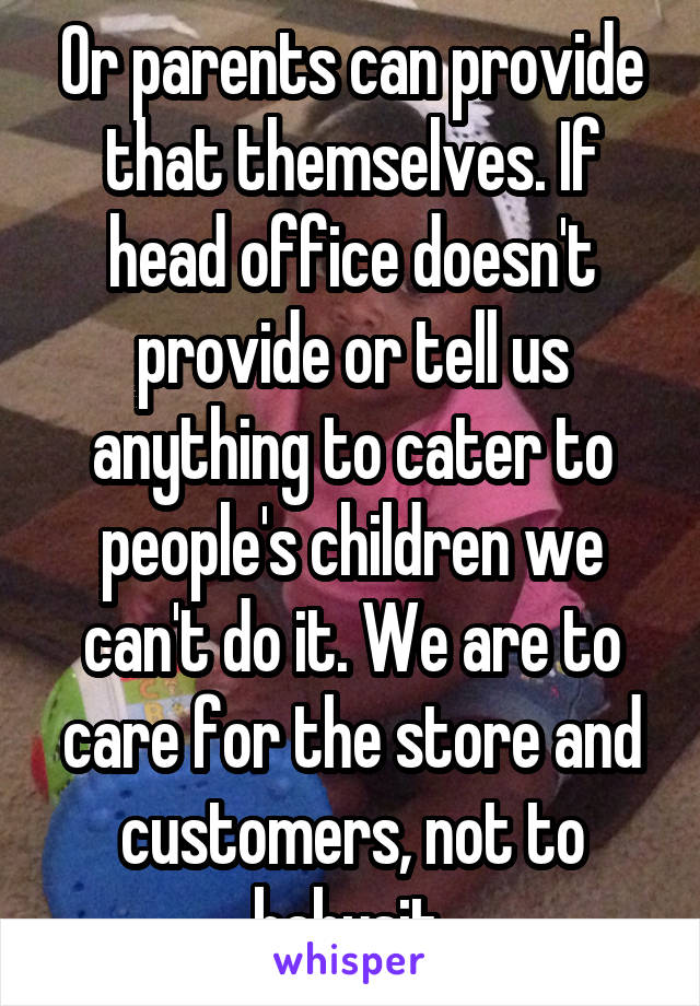 Or parents can provide that themselves. If head office doesn't provide or tell us anything to cater to people's children we can't do it. We are to care for the store and customers, not to babysit.