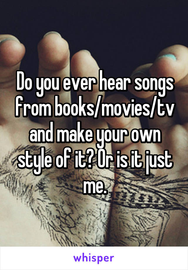 Do you ever hear songs from books/movies/tv and make your own style of it? Or is it just me.