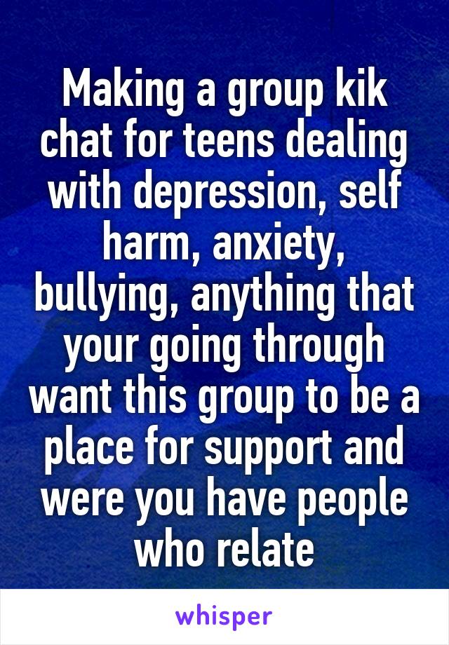 Making a group kik chat for teens dealing with depression, self harm, anxiety, bullying, anything that your going through want this group to be a place for support and were you have people who relate