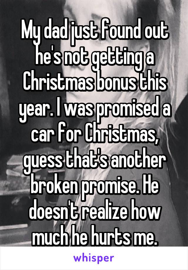 My dad just found out he's not getting a Christmas bonus this year. I was promised a car for Christmas, guess that's another broken promise. He doesn't realize how much he hurts me.