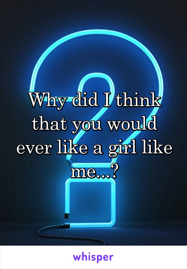 Why did I think that you would ever like a girl like me...?