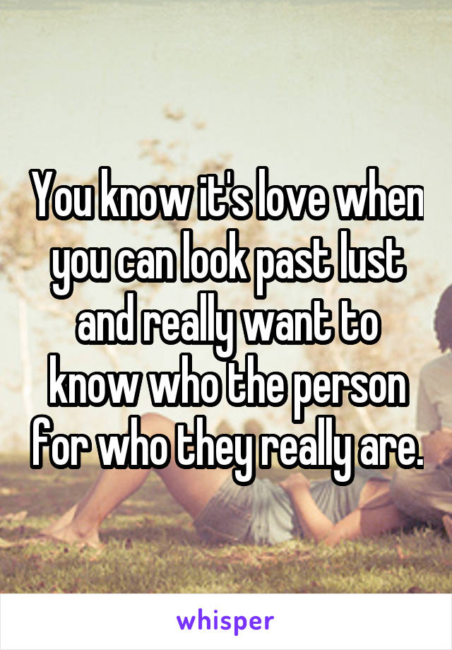 You know it's love when you can look past lust and really want to know who the person for who they really are.