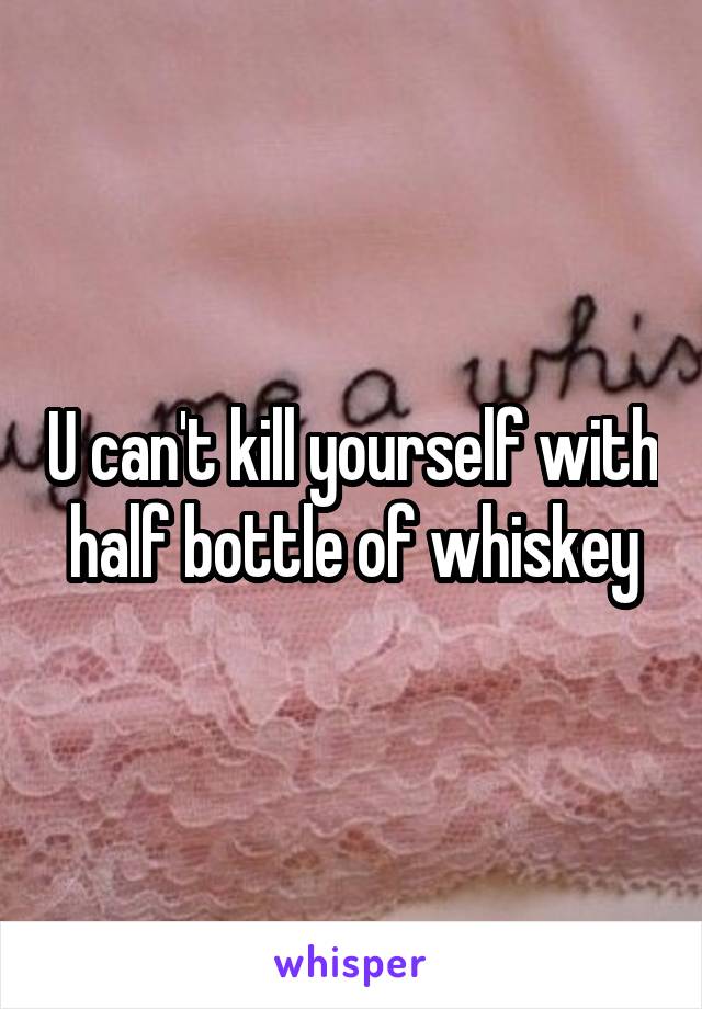 U can't kill yourself with half bottle of whiskey