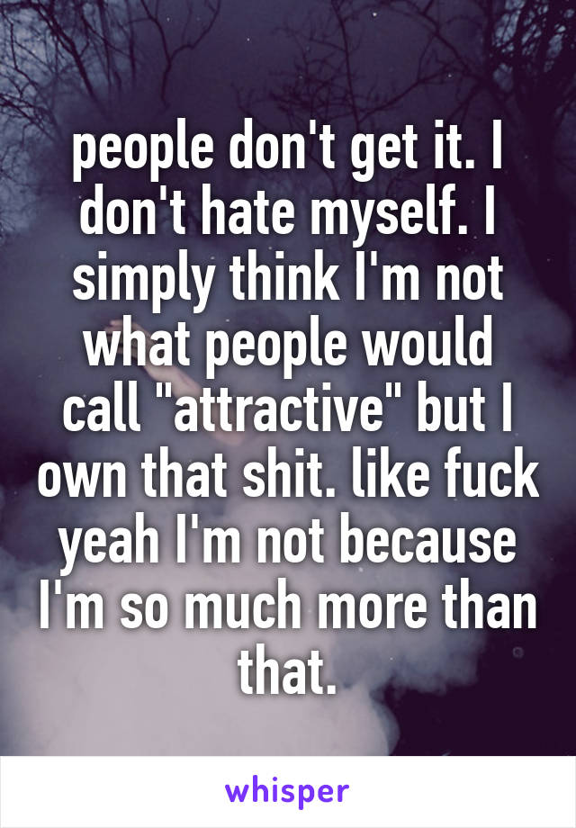 people don't get it. I don't hate myself. I simply think I'm not what people would call "attractive" but I own that shit. like fuck yeah I'm not because I'm so much more than that.