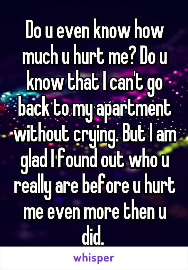 Do u even know how much u hurt me? Do u know that I can't go back to my apartment without crying. But I am glad I found out who u really are before u hurt me even more then u did. 