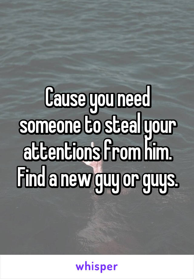 Cause you need someone to steal your attentions from him. Find a new guy or guys.