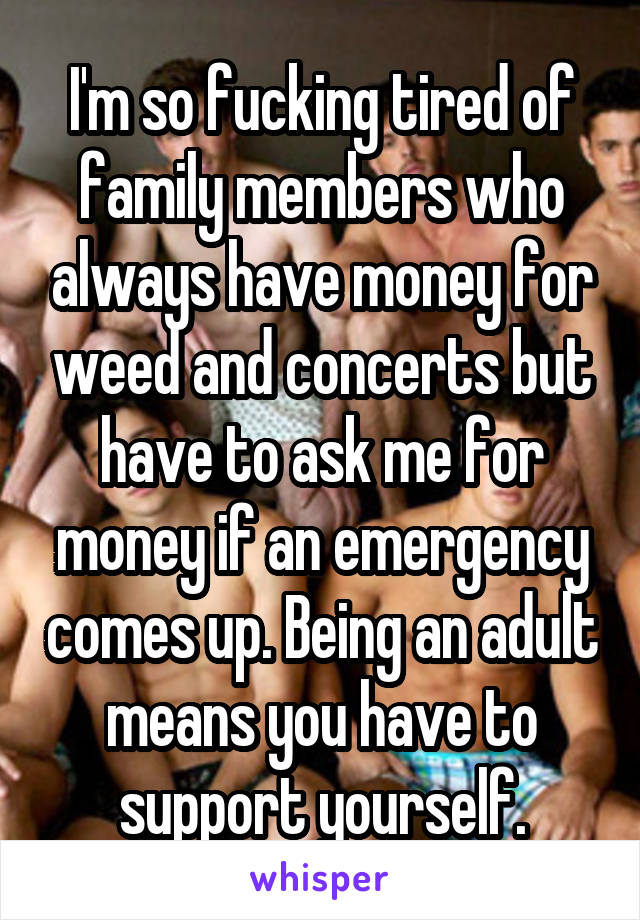 I'm so fucking tired of family members who always have money for weed and concerts but have to ask me for money if an emergency comes up. Being an adult means you have to support yourself.