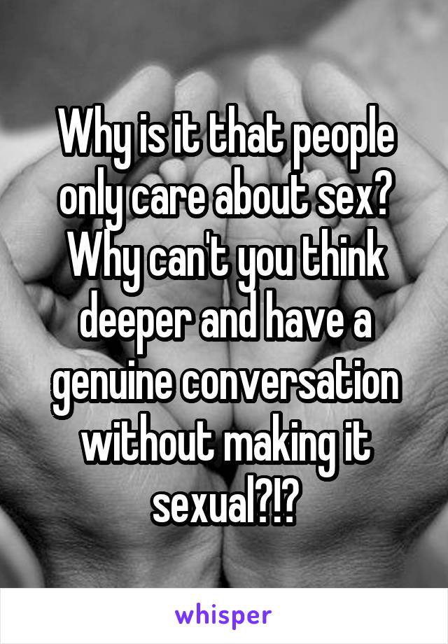 Why is it that people only care about sex? Why can't you think deeper and have a genuine conversation without making it sexual?!?