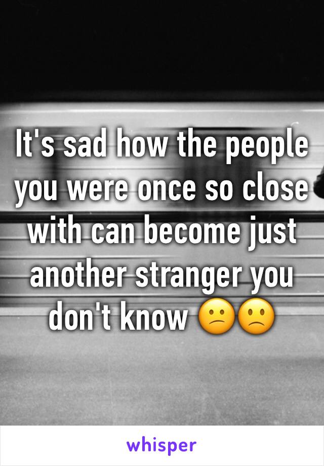 It's sad how the people you were once so close with can become just another stranger you don't know 😕🙁