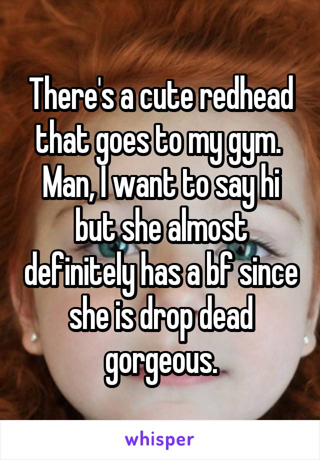 There's a cute redhead that goes to my gym.  Man, I want to say hi but she almost definitely has a bf since she is drop dead gorgeous.