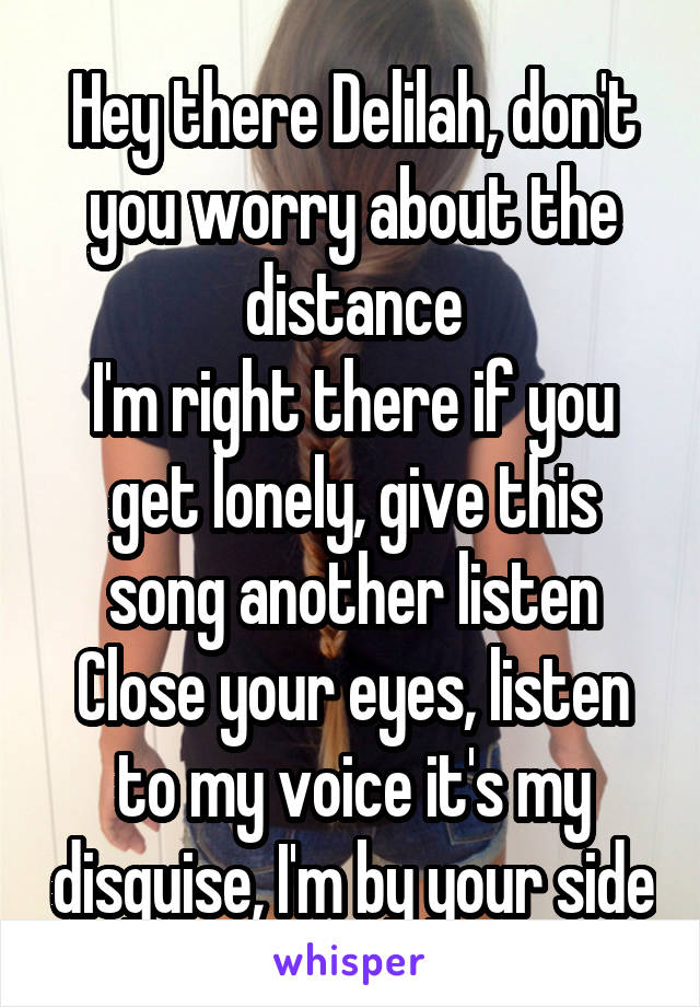 Hey there Delilah, don't you worry about the distance
I'm right there if you get lonely, give this song another listen
Close your eyes, listen to my voice it's my disguise, I'm by your side