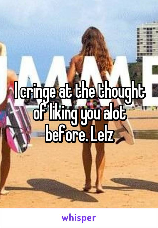 I cringe at the thought of liking you alot before. Lelz