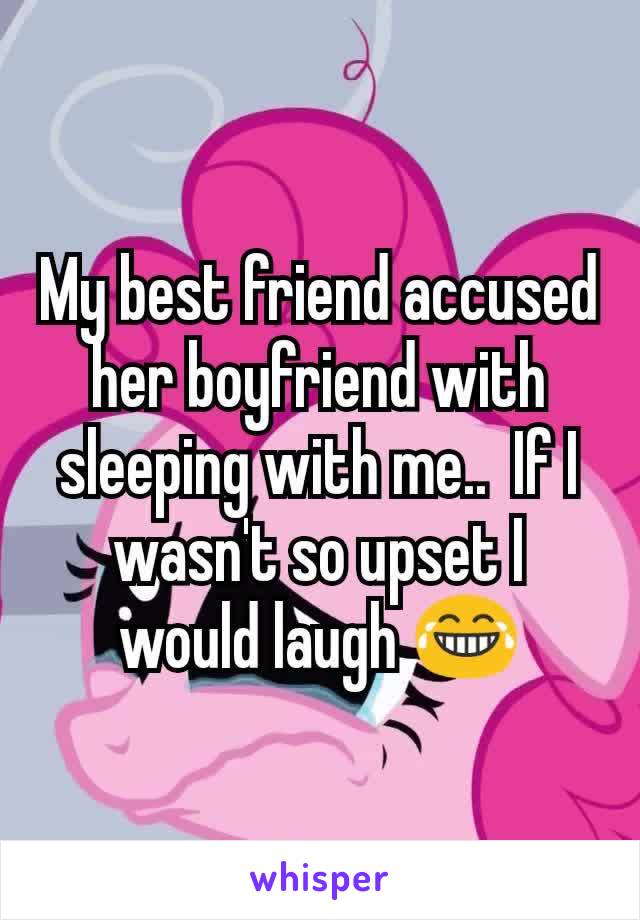 My best friend accused her boyfriend with sleeping with me..  If I wasn't so upset I would laugh 😂