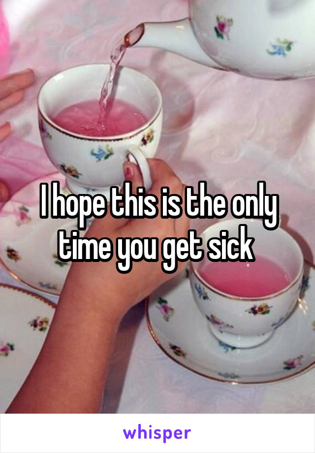 I hope this is the only time you get sick 