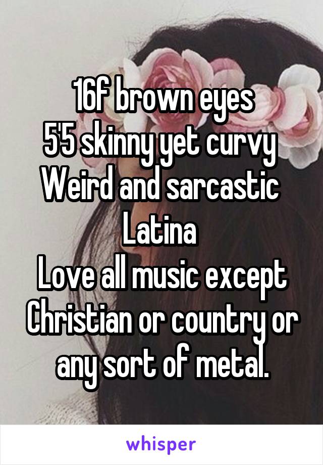 16f brown eyes
5'5 skinny yet curvy 
Weird and sarcastic 
Latina 
Love all music except Christian or country or any sort of metal.