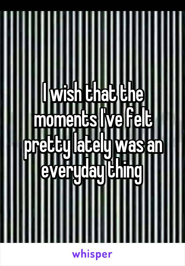 I wish that the moments I've felt pretty lately was an everyday thing 