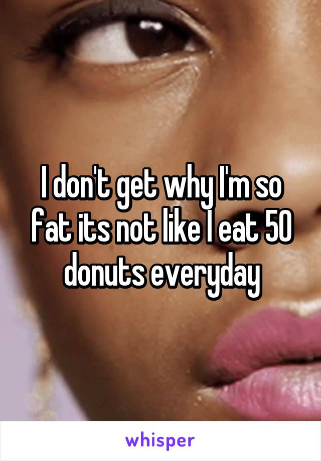 I don't get why I'm so fat its not like I eat 50 donuts everyday