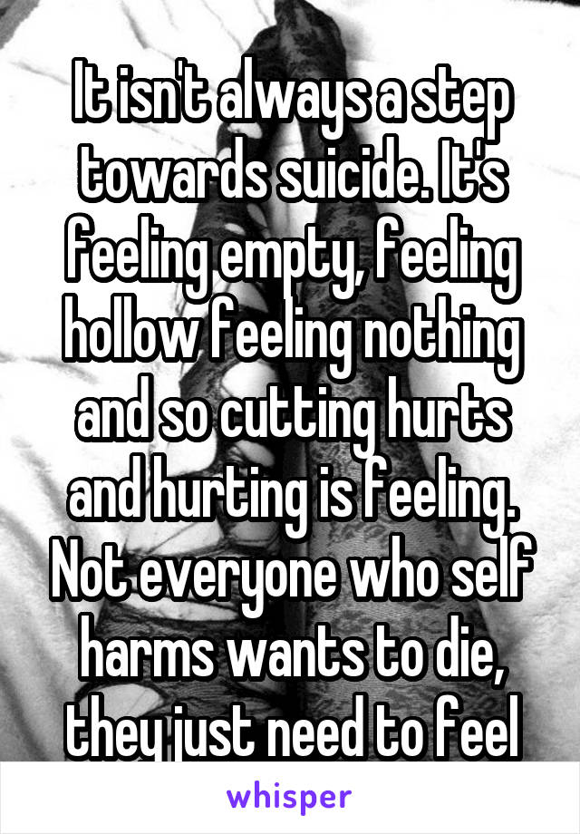 It isn't always a step towards suicide. It's feeling empty, feeling hollow feeling nothing and so cutting hurts and hurting is feeling. Not everyone who self harms wants to die, they just need to feel