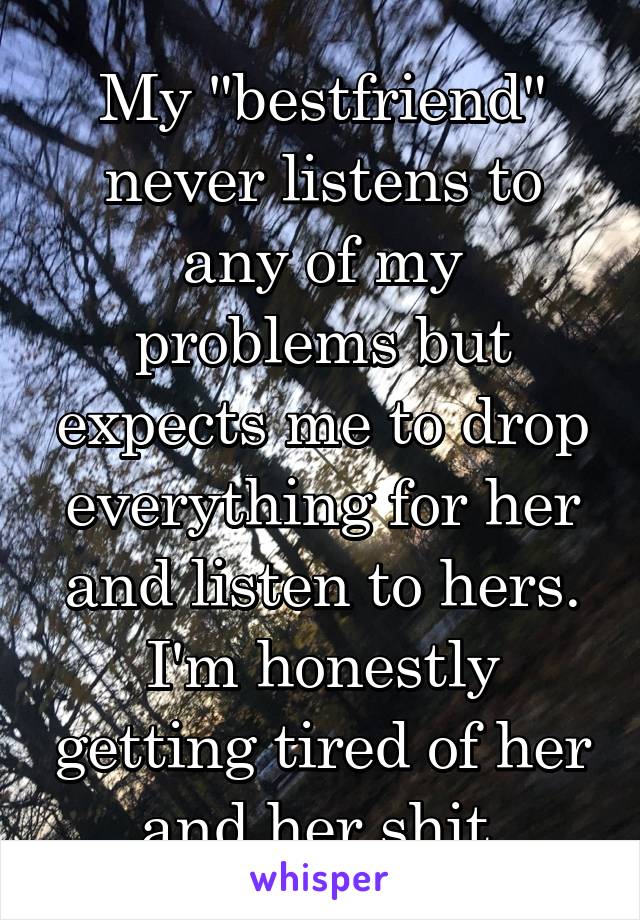 My "bestfriend" never listens to any of my problems but expects me to drop everything for her and listen to hers. I'm honestly getting tired of her and her shit 