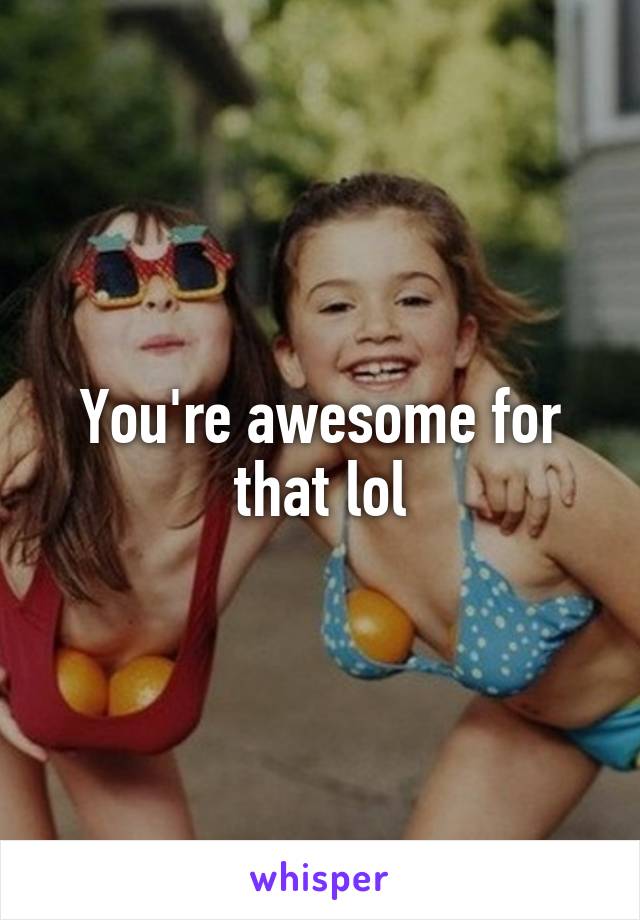You're awesome for that lol