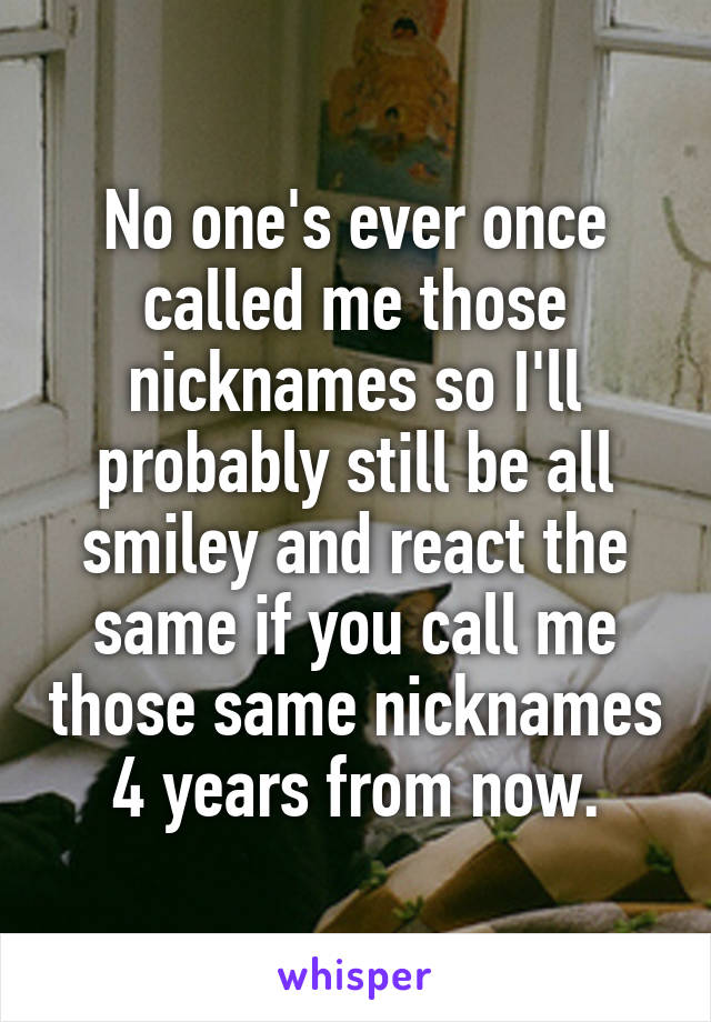 No one's ever once called me those nicknames so I'll probably still be all smiley and react the same if you call me those same nicknames 4 years from now.