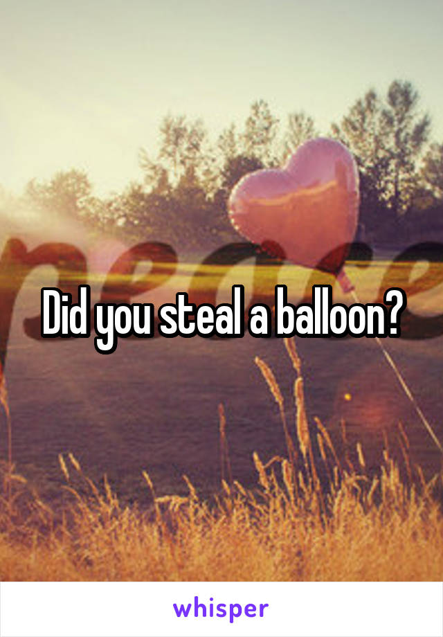 Did you steal a balloon?