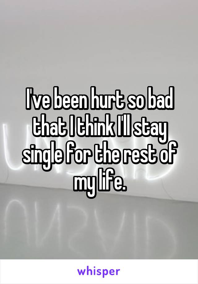 I've been hurt so bad that I think I'll stay single for the rest of my life.