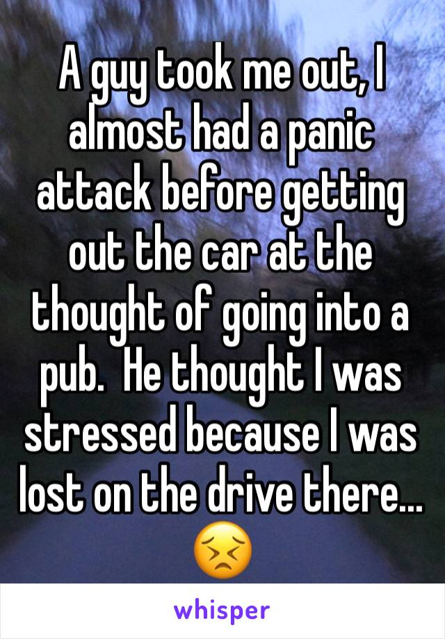 A guy took me out, I almost had a panic attack before getting out the car at the thought of going into a pub.  He thought I was stressed because I was lost on the drive there... 😣