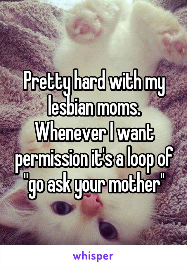 Pretty hard with my lesbian moms. Whenever I want permission it's a loop of "go ask your mother"